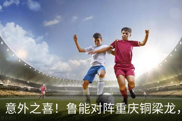 意外之喜！鲁能对阵重庆铜梁龙，依木兰有望迎来首球时刻